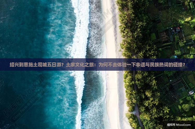绍兴到恩施土司城五日游？土家文化之旅：为何不去体验一下非遗与民族热词的碰撞？