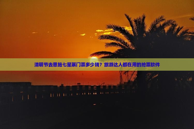 清明节去恩施七星寨门票多少钱？旅游达人都在用的抢票软件