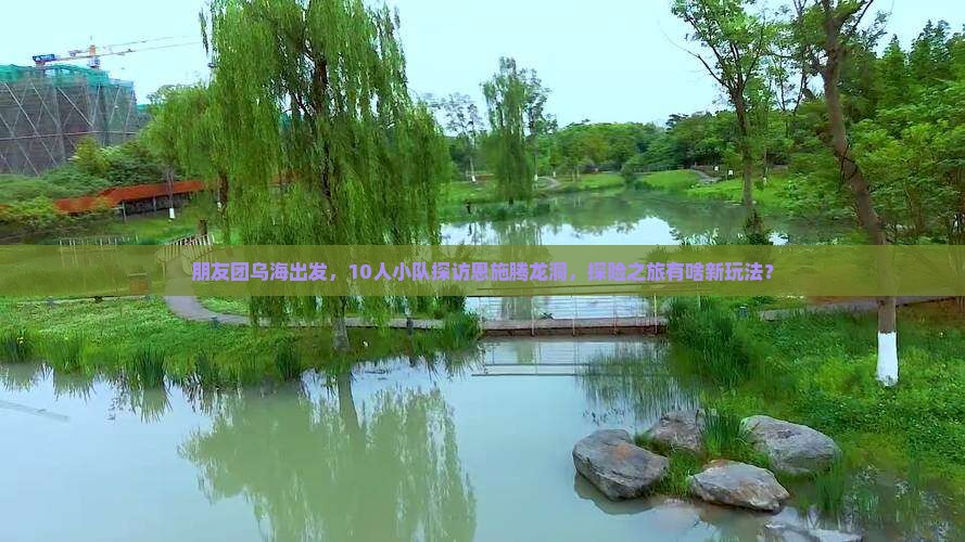 朋友团乌海出发，10人小队探访恩施腾龙洞，探险之旅有啥新玩法？