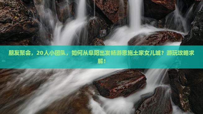朋友聚会，20人小团队，如何从阜阳出发畅游恩施土家女儿城？游玩攻略求解！