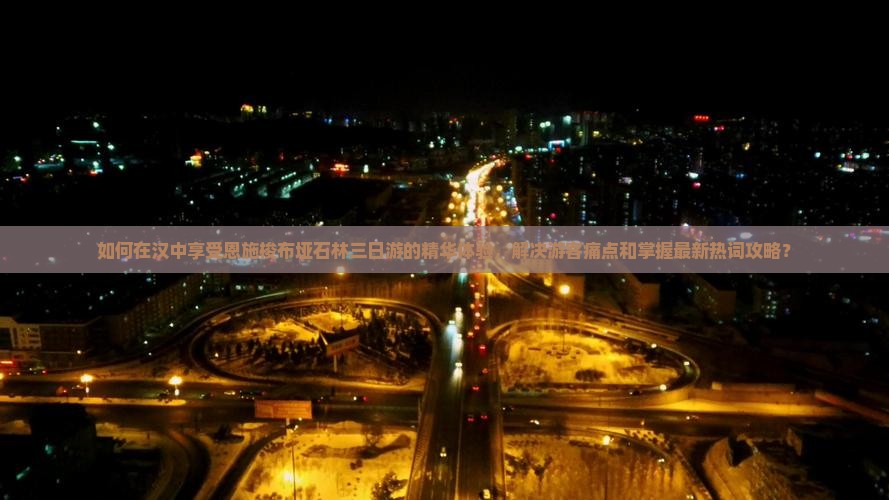 如何在汉中享受恩施梭布垭石林三日游的精华体验，解决游客痛点和掌握最新热词攻略？