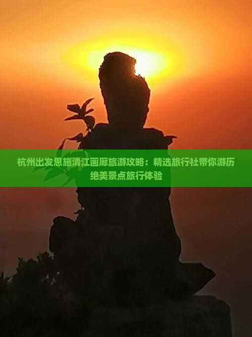 杭州出发恩施清江画廊旅游攻略：精选旅行社带你游历绝美景点旅行体验