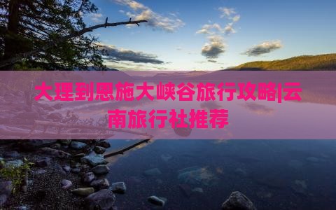 大理到恩施大峡谷旅行攻略|云南旅行社推荐