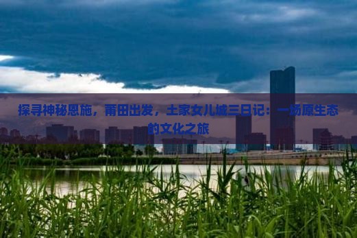 探寻神秘恩施，莆田出发，土家女儿城三日记：一场原生态的文化之旅