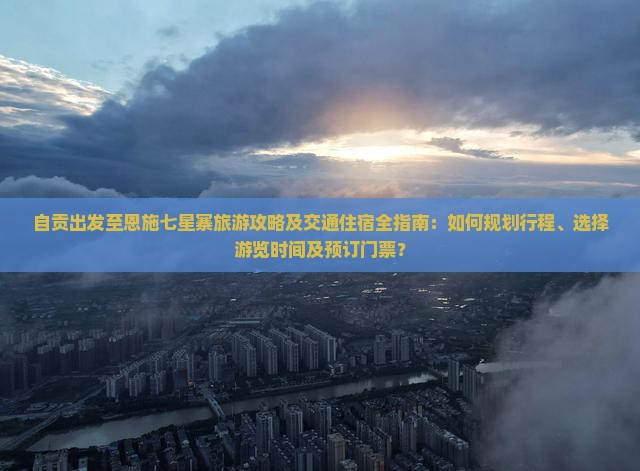 自贡出发至恩施七星寨旅游攻略及交通住宿全指南：如何规划行程、选择游览时间及预订门票？