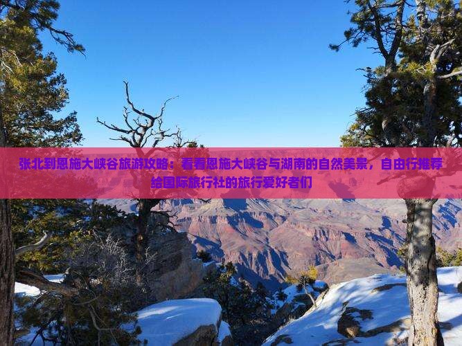 张北到恩施大峡谷旅游攻略：看看恩施大峡谷与湖南的自然美景，自由行推荐给国际旅行社的旅行爱好者们