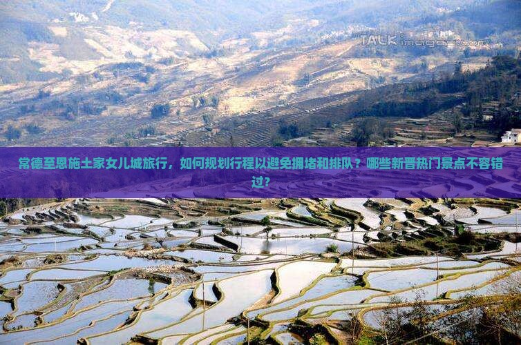 常德至恩施土家女儿城旅行，如何规划行程以避免拥堵和排队？哪些新晋热门景点不容错过？