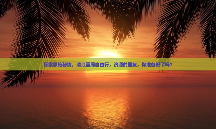 探索恩施秘境，清江画廊自由行，济源的朋友，你准备好了吗？