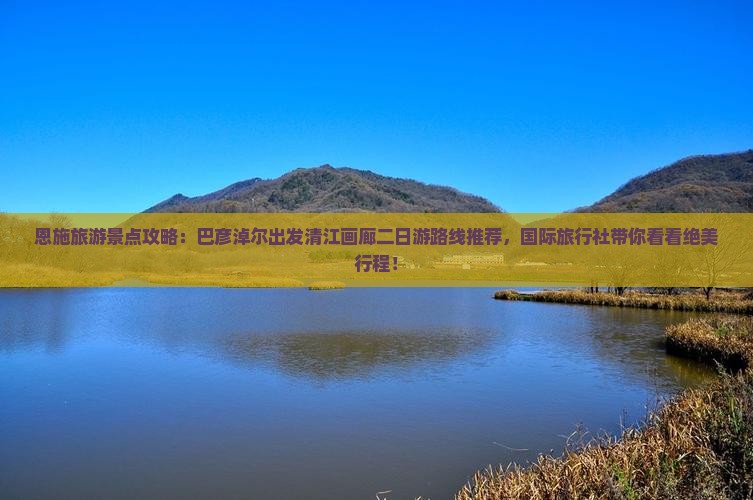 恩施旅游景点攻略：巴彦淖尔出发清江画廊二日游路线推荐，国际旅行社带你看看绝美行程！