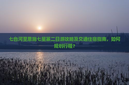 七台河至恩施七星寨二日游攻略及交通住宿指南,如何规划行程? 七台河至恩施七星寨二日游攻略及交通住宿指南,如何规划行程?