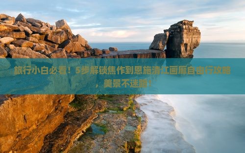 旅行小白必看！5步解锁焦作到恩施清江画廊自由行攻略，美景不迷路！