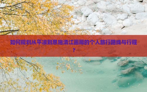 如何规划从平凉到恩施清江画廊的个人旅行路线与行程？