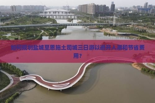 如何规划盐城至恩施土司城三日游以避开人潮和节省费用? 如何规划盐城至恩施土司城三日游以避开人潮和节省费用?