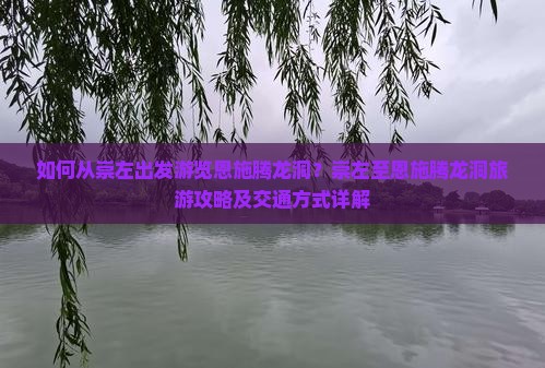 如何从崇左出发游览恩施腾龙洞？崇左至恩施腾龙洞旅游攻略及交通方式详解
