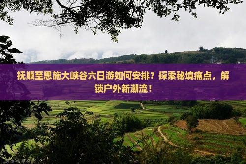 抚顺至恩施大峡谷六日游如何安排？探索秘境痛点，解锁户外新潮流！