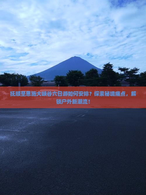 抚顺至恩施大峡谷六日游如何安排？探索秘境痛点，解锁户外新潮流！