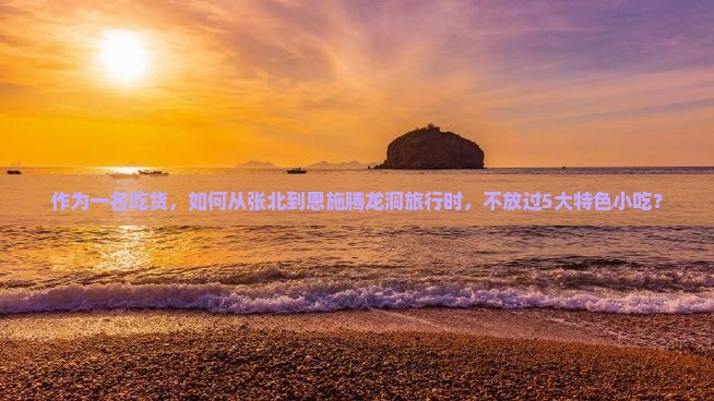 作为一名吃货，如何从张北到恩施腾龙洞旅行时，不放过5大特色小吃？