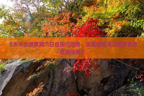 《天水出发恩施六日自由行攻略：深度游览清江画廊景点旅游指南》