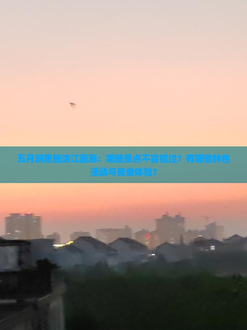 五月游恩施清江画廊：哪些景点不容错过？有哪些特色活动与美食体验？