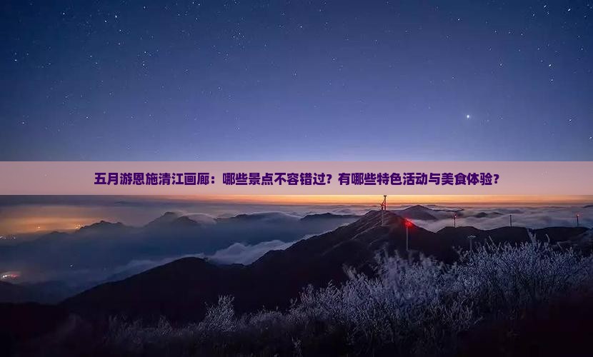五月游恩施清江画廊：哪些景点不容错过？有哪些特色活动与美食体验？