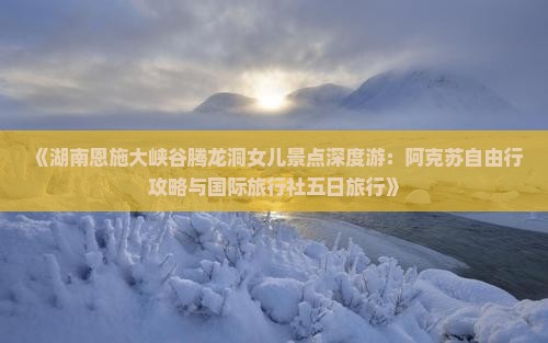《湖南恩施大峡谷腾龙洞女儿景点深度游：阿克苏自由行攻略与国际旅行社五日旅行》