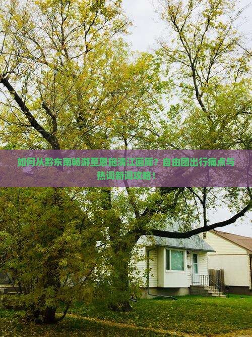如何从黔东南畅游至恩施清江画廊？自由团出行痛点与热词新词攻略！