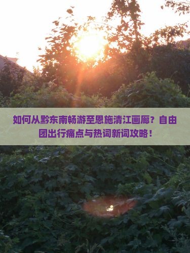 如何从黔东南畅游至恩施清江画廊？自由团出行痛点与热词新词攻略！
