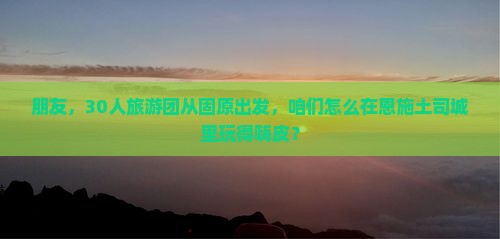 朋友，30人旅游团从固原出发，咱们怎么在恩施土司城里玩得嗨皮？