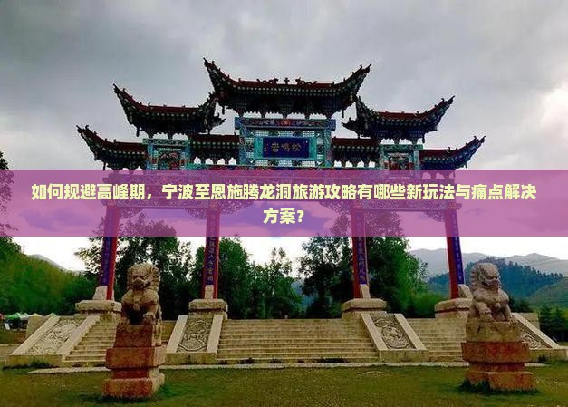如何规避高峰期，宁波至恩施腾龙洞旅游攻略有哪些新玩法与痛点解决方案？