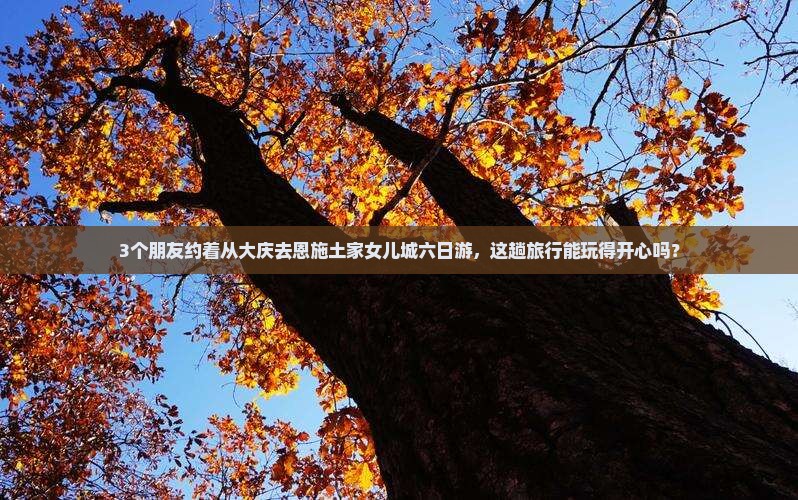 3个朋友约着从大庆去恩施土家女儿城六日游，这趟旅行能玩得开心吗？