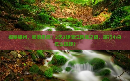 探秘梅州，畅游恩施！3天2晚清江画廊之旅，旅行小白怎么玩转？