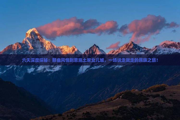六天深度探秘：那曲风情到恩施土家女儿城，一场说走就走的民族之旅！