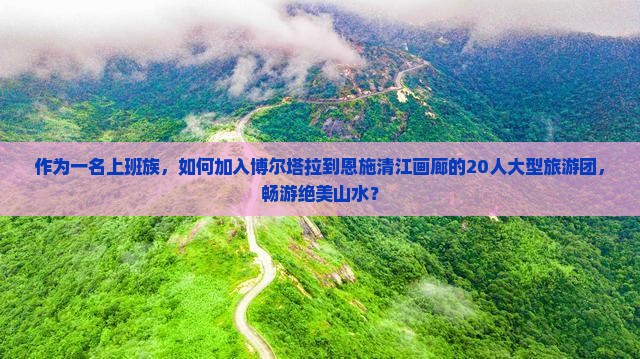 作为一名上班族，如何加入博尔塔拉到恩施清江画廊的20人大型旅游团，畅游绝美山水？