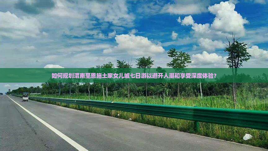 如何规划渭南至恩施土家女儿城七日游以避开人潮和享受深度体验？