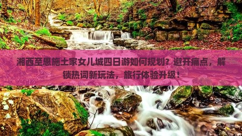 湘西至恩施土家女儿城四日游如何规划？避开痛点，解锁热词新玩法，旅行体验升级！