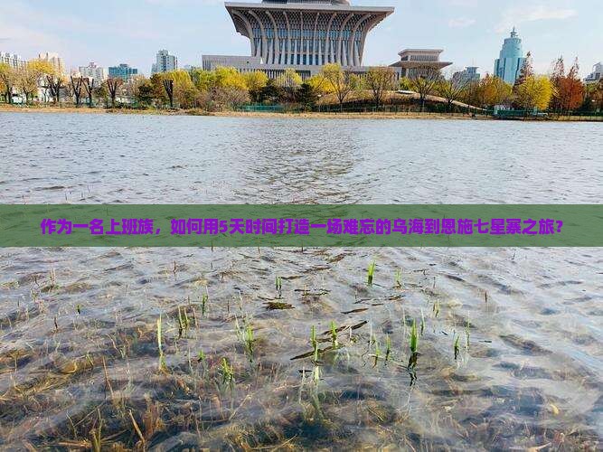作为一名上班族，如何用5天时间打造一场难忘的乌海到恩施七星寨之旅？