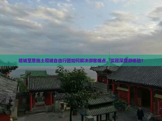 塔城至恩施土司城自由行团如何解决游客痛点，实现深度游体验？