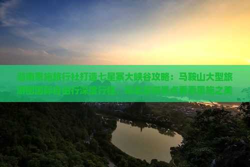 湖南恩施旅行社打造七星寨大峡谷攻略：马鞍山大型旅游团国际自由行深度行程，探索旅游景点看看恩施之美