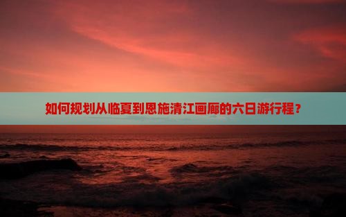 如何规划从临夏到恩施清江画廊的六日游行程？