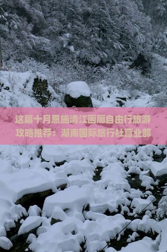 这篇十月恩施清江画廊自由行旅游攻略推荐：湖南国际旅行社营业部告诉你哪里看看最值得玩的信息