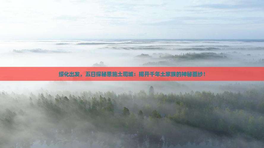 绥化出发，五日探秘恩施土司城：揭开千年土家族的神秘面纱！