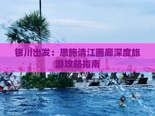 银川出发：恩施清江画廊深度旅游攻略指南
