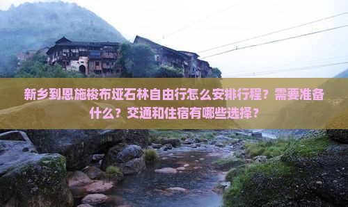 新乡到恩施梭布垭石林自由行怎么安排行程？需要准备什么？交通和住宿有哪些选择？