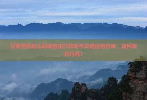 甘南至恩施土司城自由行攻略与交通住宿指南，如何规划行程？