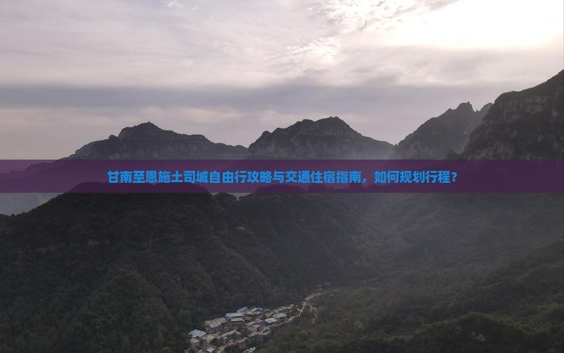 甘南至恩施土司城自由行攻略与交通住宿指南，如何规划行程？