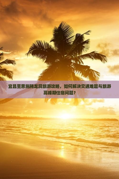 宜昌至恩施腾龙洞旅游攻略，如何解决交通难题与旅游高峰期住宿问题？