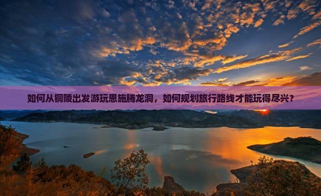 如何从铜陵出发游玩恩施腾龙洞，如何规划旅行路线才能玩得尽兴？