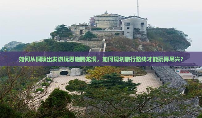 如何从铜陵出发游玩恩施腾龙洞，如何规划旅行路线才能玩得尽兴？