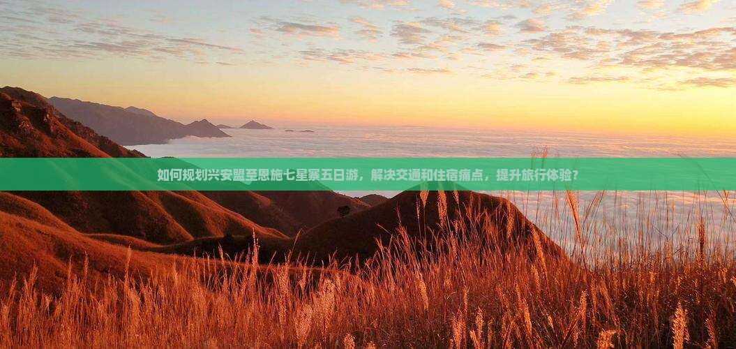如何规划兴安盟至恩施七星寨五日游，解决交通和住宿痛点，提升旅行体验？