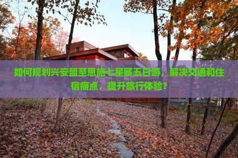 如何规划兴安盟至恩施七星寨五日游，解决交通和住宿痛点，提升旅行体验？